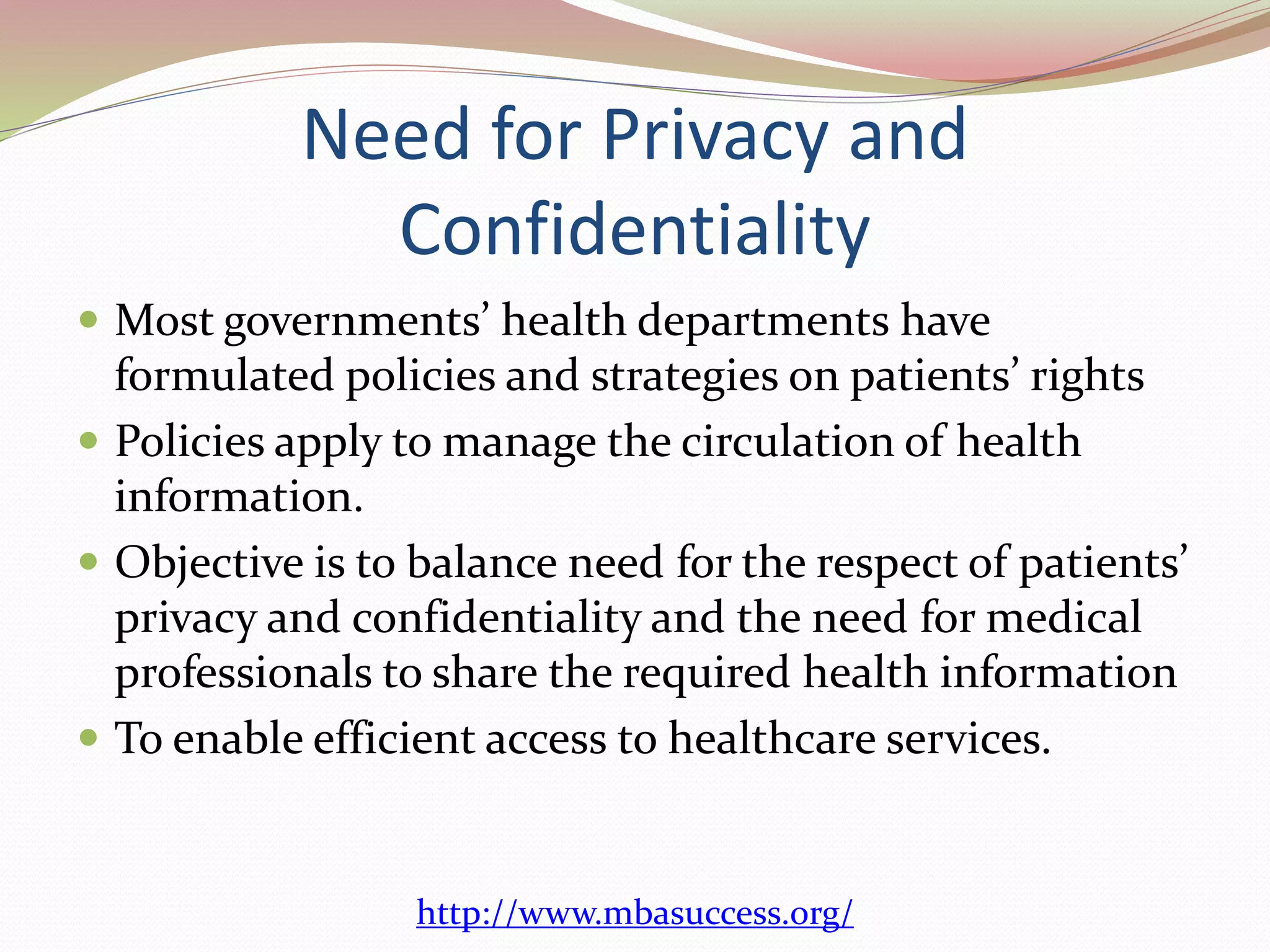 Need for Privacy and 
Confidentiality 
 Most governments’ health departments have 
formulated policies and strategies on patients’ rights 
 Policies apply to manage the circulation of health 
information. 
 Objective is to balance need for the respect of patients’ 
privacy and confidentiality and the need for medical 
professionals to share the required health information 
 To enable efficient access to healthcare services. 
http://www.mbasuccess.org/ 
 