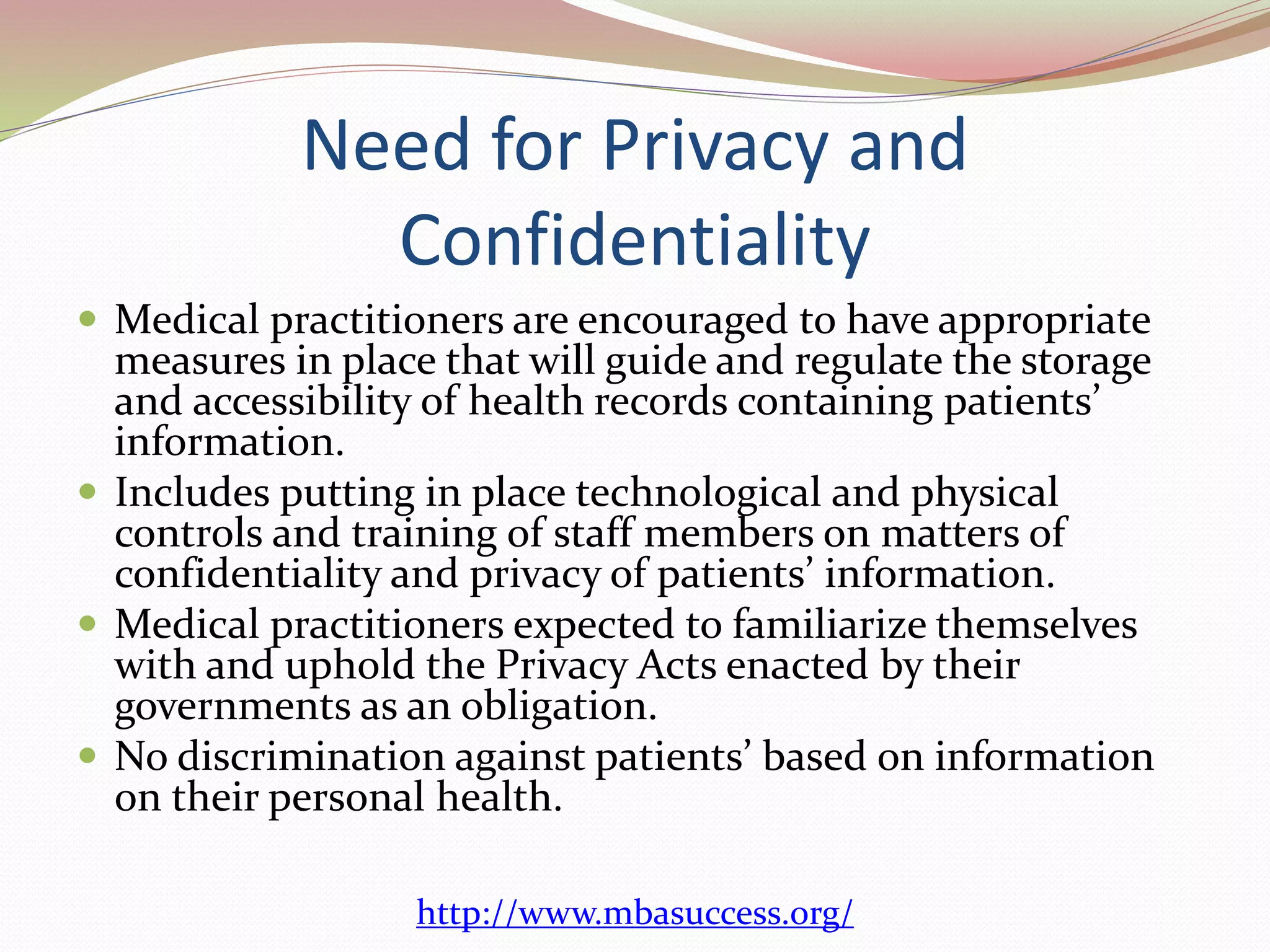 Need for Privacy and 
Confidentiality 
 Medical practitioners are encouraged to have appropriate 
measures in place that will guide and regulate the storage 
and accessibility of health records containing patients’ 
information. 
 Includes putting in place technological and physical 
controls and training of staff members on matters of 
confidentiality and privacy of patients’ information. 
 Medical practitioners expected to familiarize themselves 
with and uphold the Privacy Acts enacted by their 
governments as an obligation. 
 No discrimination against patients’ based on information 
on their personal health. 
http://www.mbasuccess.org/ 
 