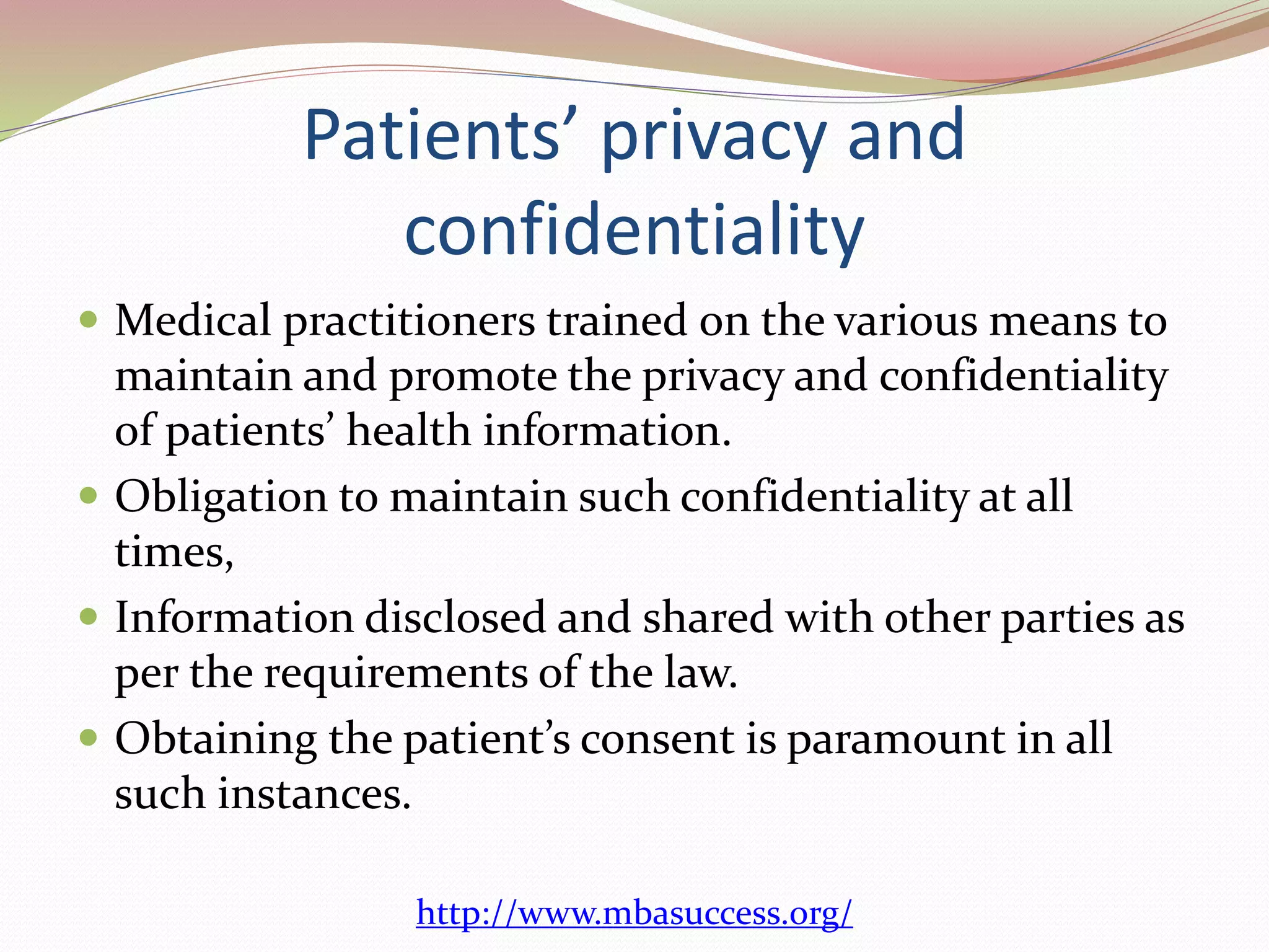 Patients’ privacy and 
confidentiality 
 Medical practitioners trained on the various means to 
maintain and promote the privacy and confidentiality 
of patients’ health information. 
 Obligation to maintain such confidentiality at all 
times, 
 Information disclosed and shared with other parties as 
per the requirements of the law. 
 Obtaining the patient’s consent is paramount in all 
such instances. 
http://www.mbasuccess.org/ 
 
