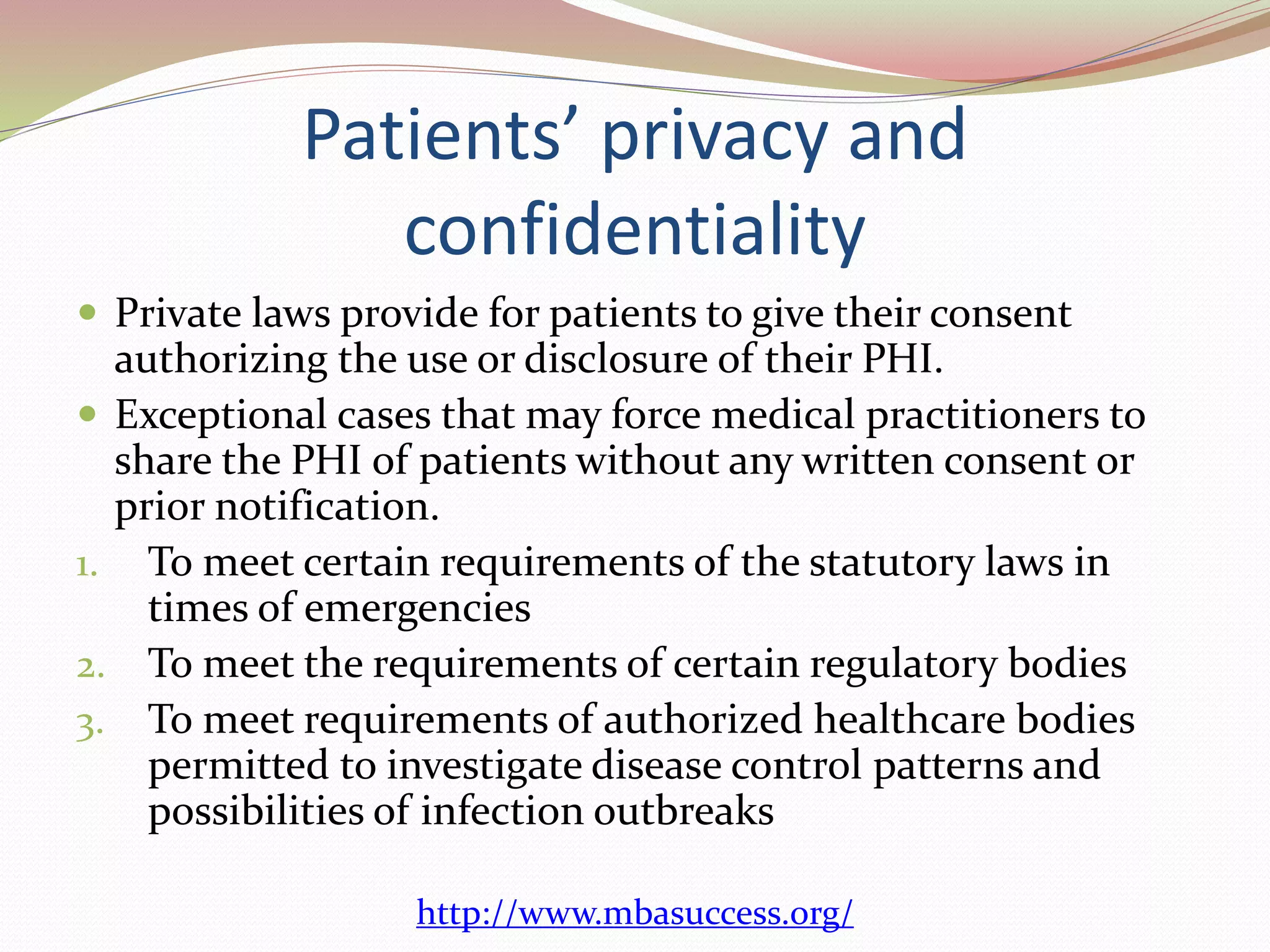 Patients’ privacy and 
confidentiality 
 Private laws provide for patients to give their consent 
authorizing the use or disclosure of their PHI. 
 Exceptional cases that may force medical practitioners to 
share the PHI of patients without any written consent or 
prior notification. 
1. To meet certain requirements of the statutory laws in 
times of emergencies 
2. To meet the requirements of certain regulatory bodies 
3. To meet requirements of authorized healthcare bodies 
permitted to investigate disease control patterns and 
possibilities of infection outbreaks 
http://www.mbasuccess.org/ 
 
