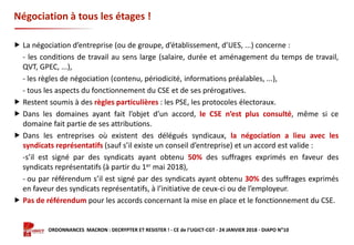 Formation ORDONNANCES MACRON : DECRYPTER ET RESISTER ! - CE de l’UGICT-CGT - 24 JANVIER 2018 - DIAPO N°10
Négociation à tous les étages !
 La négociation d’entreprise (ou de groupe, d’établissement, d’UES, ...) concerne :
- les conditions de travail au sens large (salaire, durée et aménagement du temps de travail,
QVT, GPEC, ...),
- les règles de négociation (contenu, périodicité, informations préalables, ...),
- tous les aspects du fonctionnement du CSE et de ses prérogatives.
 Restent soumis à des règles particulières : les PSE, les protocoles électoraux.
 Dans les domaines ayant fait l’objet d’un accord, le CSE n’est plus consulté, même si ce
domaine fait partie de ses attributions.
 Dans les entreprises où existent des délégués syndicaux, la négociation a lieu avec les
syndicats représentatifs (sauf s’il existe un conseil d’entreprise) et un accord est valide :
-s’il est signé par des syndicats ayant obtenu 50% des suffrages exprimés en faveur des
syndicats représentatifs (à partir du 1er mai 2018),
- ou par référendum s’il est signé par des syndicats ayant obtenu 30% des suffrages exprimés
en faveur des syndicats représentatifs, à l’initiative de ceux-ci ou de l’employeur.
 Pas de référendum pour les accords concernant la mise en place et le fonctionnement du CSE.
 