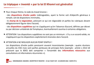Formation ORDONNANCES MACRON : DECRYPTER ET RESISTER ! - CE de l’UGICT-CGT - 24 JANVIER 2018 - DIAPO N°11
Le triptyque « inventé » par la loi El Khomri est généralisé
 Pour chaque thème, le code du travail énonce :
- des dispositions d’ordre public indérogeables, ayant la forme soit d’objectifs généraux à
remplir, soit de dispositions minimales,
- le champ de la négociation, précisant ce qui est négociable et parfois les rubriques devant
obligatoirement figurer dans l’accord,
- des dispositions supplétives qui ne s’appliquent qu’en l’absence d’accord, définies par décret
ou par décision unilatérale de l’employeur, éventuellement soumise à certaines obligations.
 ATTENTION ! Les dispositions supplétives ne sont pas un minimum : s’il y a un accord valide, ne
s’appliquent que les dispositions explicitement énoncées dans l’accord.
 ATTENTION A NE NEGLIGER AUCUN POINT D’APPUI !
Les dispositions d’ordre public paraissent souvent inconsistantes (exemple : quatre réunions
annuelles du CSE) mais sont parfois porteuses de principes forts (exemple : article L 2312-18
précisant que la BDES doit comporter « l’ensemble des informations nécessaires aux
consultations et informations récurrentes »).
 