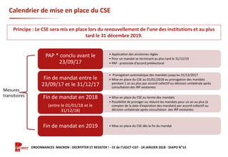 Formation ORDONNANCES MACRON : DECRYPTER ET RESISTER ! - CE de l’UGICT-CGT - 24 JANVIER 2018 - DIAPO N°13
Calendrier de mise en place du CSE
• Application des anciennes règles
• Pour un mandat se terminant au plus tard le 31/12/19
• PAP : protocole d’accord préélectoral
PAP * conclu avant le
23/09/17
• Prorogation automatique des mandats jusqu’au 31/12/2017
• Mise en place du CSE au 01/01/2018 ou prorogation des mandats
pendant 1 an au plus par accord collectif ou décision unilatérale après
consultation des IRP existantes
Fin de mandat entre le
23/09/17 et le 31/12/17
• Mise en place du CSE au terme des mandats
• Possibilité de proroger ou réduire les mandats pour un an au plus (à
compter de la date d’expiration des mandats) par accord collectif ou
décision unilatérale après consultation des IRP existantes
Fin de mandat en 2018
(entre le 01/01/18 et le
31/12/18)
• Mise en place du CSE dès la fin du mandatFin de mandat en 2019
Principe : Le CSE sera mis en place lors du renouvellement de l’une des institutions et au plus
tard le 31 décembre 2019.
Mesures
transitoires
 