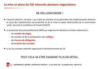 Formation ORDONNANCES MACRON : DECRYPTER ET RESISTER ! - CE de l’UGICT-CGT - 24 JANVIER 2018 - DIAPO N°14
La mise en place du CSE nécessite plusieurs négociations
NE PAS CONFONDRE !
 L’accord collectif « de base » qui traite du nombre et du périmètre des établissements distincts
et aussi des représentants de proximité et de la mise en place (éventuelle) de la commission
santé, sécurité et conditions de travail (CSSCT).
 Le protocole d’accord préélectoral (PAP) qui organise les élections et traite notamment :
‒ du nombre de sièges,
‒ du nombre et de la composition des collèges,
‒ des heures de délégation,
‒ de la durée des mandats.
 Le ou les accords collectifs organisant le fonctionnement du CE.
TOUT CELA VA ETRE EXAMINE PLUS EN DETAIL.
 