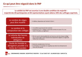 Formation ORDONNANCES MACRON : DECRYPTER ET RESISTER ! - CE de l’UGICT-CGT - 24 JANVIER 2018 - DIAPO N°16
Ce qui peut être négocié dans le PAP
• A défaut, dispositions de l’article R 2314-1
Le nombre de sièges
peut être modifié
• A condition que l’accord soit unanime
• L’existence du 3ème collège ne peut être remise en cause s’il y a au
moins 25 cadres ou ingénieurs
Le nombre et la
composition des collèges
• Dès lors que le volume global de ces heures au sein de chaque collège
est au moins égal à celui résultant des dispositions légales au regard de
l’effectif de l’entreprise
Le volume des heures
individuelles de
délégation
• Durée du mandat entre 2 et 4 ans
• La limitation à 3 mandats ne s’applique pas dans les entreprises de
moins de 50 salariés
Durée du mandat et
dérogation possible à la
limite de 3 mandats
La validité du PAP est soumise à une double condition de majorité :
majorité des OS participantes et OS représentatives ayant obtenu 50% des suffrages exprimés.
 