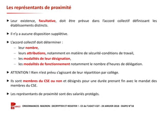 Formation ORDONNANCES MACRON : DECRYPTER ET RESISTER ! - CE de l’UGICT-CGT - 24 JANVIER 2018 - DIAPO N°18
Les représentants de proximité
 Leur existence, facultative, doit être prévue dans l’accord collectif définissant les
établissements distincts.
 Il n’y a aucune disposition supplétive.
 L’accord collectif doit déterminer :
‒ leur nombre,
‒ leurs attributions, notamment en matière de sécurité-conditions de travail,
‒ les modalités de leur désignation,
‒ les modalités de fonctionnement notamment le nombre d’heures de délégation.
 ATTENTION ! Rien n’est prévu s’agissant de leur répartition par collège.
 Ils sont membres du CSE ou non et désignés pour une durée prenant fin avec le mandat des
membres du CSE.
 Les représentants de proximité sont des salariés protégés.
 
