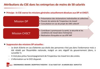 Formation ORDONNANCES MACRON : DECRYPTER ET RESISTER ! - CE de l’UGICT-CGT - 24 JANVIER 2018 - DIAPO N°19
Attributions du CSE dans les entreprises de moins de 50 salariés
 Principe : le CSE exerce les missions générales actuellement dévolues aux DP et CHSCT.
 Suppression des missions DP actuelles :
‒ Le droit d’alerte en cas d’atteinte aux droits des personnes n’est pas dans l’ordonnance mais a
été rétabli par l’Assemblée nationale, malgré un avis négatif du gouvernement (donc, à
surveiller !).
‒ Il n’est plus prévu l’accompagnement de l’inspecteur du travail lors des visites.
‒ L’information sur le CICE disparait.
• Présentation des réclamations individuelles et collectives
• Pouvoir de saisine de l’inspecteur du travail
• Consultation en cas de projet de LME collectif
Mission DP
• Contribuer à promouvoir la santé, la sécurité et les
conditions de travail dans l’entreprise
• Réalisation d’enquête en cas d’AT-MP
Mission CHSCT
 