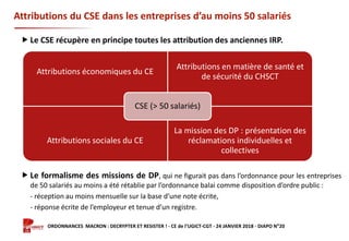 Formation ORDONNANCES MACRON : DECRYPTER ET RESISTER ! - CE de l’UGICT-CGT - 24 JANVIER 2018 - DIAPO N°20
Attributions du CSE dans les entreprises d’au moins 50 salariés
Attributions économiques du CE
Attributions en matière de santé et
de sécurité du CHSCT
Attributions sociales du CE
La mission des DP : présentation des
réclamations individuelles et
collectives
CSE (> 50 salariés)
 Le CSE récupère en principe toutes les attribution des anciennes IRP.
 Le formalisme des missions de DP, qui ne figurait pas dans l’ordonnance pour les entreprises
de 50 salariés au moins a été rétablie par l’ordonnance balai comme disposition d’ordre public :
- réception au moins mensuelle sur la base d’une note écrite,
- réponse écrite de l’employeur et tenue d’un registre.
 