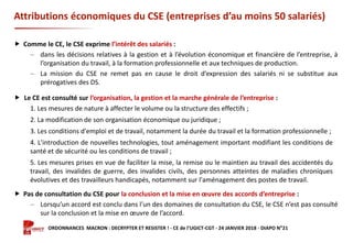 Formation ORDONNANCES MACRON : DECRYPTER ET RESISTER ! - CE de l’UGICT-CGT - 24 JANVIER 2018 - DIAPO N°21
Attributions économiques du CSE (entreprises d’au moins 50 salariés)
 Comme le CE, le CSE exprime l’intérêt des salariés :
‒ dans les décisions relatives à la gestion et à l’évolution économique et financière de l’entreprise, à
l’organisation du travail, à la formation professionnelle et aux techniques de production.
‒ La mission du CSE ne remet pas en cause le droit d’expression des salariés ni se substitue aux
prérogatives des DS.
 Le CE est consulté sur l’organisation, la gestion et la marche générale de l’entreprise :
 Pas de consultation du CSE pour la conclusion et la mise en œuvre des accords d’entreprise :
‒ Lorsqu’un accord est conclu dans l’un des domaines de consultation du CSE, le CSE n’est pas consulté
sur la conclusion et la mise en œuvre de l’accord.
1. Les mesures de nature à affecter le volume ou la structure des effectifs ;
2. La modification de son organisation économique ou juridique ;
3. Les conditions d'emploi et de travail, notamment la durée du travail et la formation professionnelle ;
4. L'introduction de nouvelles technologies, tout aménagement important modifiant les conditions de
santé et de sécurité ou les conditions de travail ;
5. Les mesures prises en vue de faciliter la mise, la remise ou le maintien au travail des accidentés du
travail, des invalides de guerre, des invalides civils, des personnes atteintes de maladies chroniques
évolutives et des travailleurs handicapés, notamment sur l'aménagement des postes de travail.
 