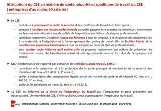 Formation ORDONNANCES MACRON : DECRYPTER ET RESISTER ! - CE de l’UGICT-CGT - 24 JANVIER 2018 - DIAPO N°22
Attributions du CSE en matière de santé, sécurité et conditions de travail du CSE
( entreprises d’au moins 50 salariés)
 Le CSE:
‒ contribue à promouvoir la santé, la sécurité et les conditions de travail dans l'entreprise ;
‒ procède à l'analyse des risques professionnels auxquels peuvent être exposés les travailleurs, notamment
les femmes enceintes ainsi que des effets de l'exposition aux facteurs de risques professionnels ;
‒ contribue notamment à faciliter l'accès des femmes à tous les emplois, à la résolution des problèmes liés
à la maternité, à l'adaptation et à l'aménagement des postes de travail afin de faciliter l'accès et le
maintien des personnes handicapées à tous les emplois au cours de leur vie professionnelle ;
‒ peut susciter toute initiative qu'il estime utile et proposer notamment des actions de prévention du
harcèlement moral, du harcèlement sexuel et des agissements sexistes. Le refus de l'employeur est
motivé.
 Mais l’ordonnance ne reprend pas certaines des missions anciennes du CHSCT :
‒ contribuer à la prévention et à la protection de la santé physique et mentale et de la sécurité des
travailleurs (C. trav. art. L 4612-1, 1° ancien) ;
‒ veiller à l'observation des prescriptions légales prises en matière de santé et de sécurité (C. trav. art. L
4612-1, 3° ancien) ;
‒ analyser les conditions de travail (C. trav. art. L 4612-2).
 Le CSE est informé de la visite de l’inspecteur du travail par l’employeur et peut présenter ses
observations. Un membre du CSE, s’il le souhaite, peut accompagner l’inspecteur du travail.
 