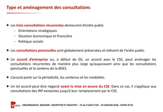 Formation ORDONNANCES MACRON : DECRYPTER ET RESISTER ! - CE de l’UGICT-CGT - 24 JANVIER 2018 - DIAPO N°26
Type et aménagement des consultations
 Les trois consultations récurrentes demeurent d’ordre public
‒ Orientations stratégiques
‒ Situation économique et financière
‒ Politique sociale
 Les consultations ponctuelles sont globalement préservées et relèvent de l’ordre public.
 Un accord d’entreprise ou, à défaut de DS, un accord avec le CSE, peut aménager les
consultations récurrentes de manière plus large qu’auparavant ainsi que les consultations
ponctuelles et le contenu de la BDES.
 L’accord porte sur la périodicité, les contenus et les modalités.
 Un tel accord peut être négocié avant la mise en œuvre du CSE. Dans ce cas, il s’applique aux
consultations des IRP existantes jusqu’à leur remplacement par le CSE.
 