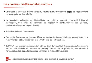Formation ORDONNANCES MACRON : DECRYPTER ET RESISTER ! - CE de l’UGICT-CGT - 24 JANVIER 2018 - DIAPO N°3
Un « nouveau modèle social en marche »
 La loi cède la place aux accords collectifs, y compris pour décider des règles de négociation et
de représentation des salariés.
 La négociation collective est déséquilibrée au profit du patronat : primauté à l’accord
d’entreprise, libre choix du périmètre de négociation, contournement des syndicats,
diminution sévère des moyens des IRP.
 Accords collectifs à l’abri du juge.
 Des droits fondamentaux bafoués (force du contrat individuel, droit au recours, droit à la
réparation) ou détournés (principe constitutionnel de participation).
 SURTOUT : un changement assumé du rôle du droit du travail (cf. divers préambules, rapports
sur les ordonnances et dossiers de presse), passant de la protection des salariés à
l’organisation des rapports sociaux au service de la rentabilité financière.
 