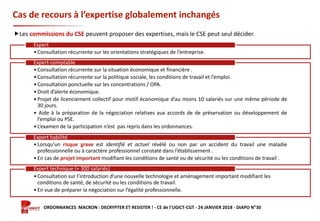 Formation ORDONNANCES MACRON : DECRYPTER ET RESISTER ! - CE de l’UGICT-CGT - 24 JANVIER 2018 - DIAPO N°30
Cas de recours à l’expertise globalement inchangés
Les commissions du CSE peuvent proposer des expertises, mais le CSE peut seul décider.
•Consultation récurrente sur les orientations stratégiques de l’entreprise.
Expert
•Consultation récurrente sur la situation économique et financière .
•Consultation récurrente sur la politique sociale, les conditions de travail et l’emploi.
•Consultation ponctuelle sur les concentrations / OPA.
•Droit d’alerte économique.
•Projet de licenciement collectif pour motif économique d’au moins 10 salariés sur une même période de
30 jours.
• Aide à la préparation de la négociation relatives aux accords de de préservation ou développement de
l’emploi ou PSE.
•L’examen de la participation n’est pas repris dans les ordonnances.
Expert-comptable
•Lorsqu’un risque grave est identifié et actuel révélé ou non par un accident du travail une maladie
professionnelle ou à caractère professionnel constaté dans l’établissement .
•En cas de projet important modifiant les conditions de santé ou de sécurité ou les conditions de travail .
Expert habilité
•Consultation sur l’introduction d’une nouvelle technologie et aménagement important modifiant les
conditions de santé, de sécurité ou les conditions de travail.
•En vue de préparer la négociation sur l’égalité professionnelle.
Expert technique (+ 300 salariés)
 