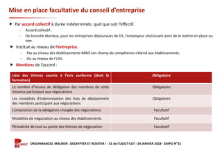 Formation ORDONNANCES MACRON : DECRYPTER ET RESISTER ! - CE de l’UGICT-CGT - 24 JANVIER 2018 - DIAPO N°31
Mise en place facultative du conseil d’entreprise
 Par accord collectif à durée indéterminée, quel que soit l’effectif.
‒ Accord collectif .
‒ De branche étendue, pour les entreprises dépourvues de DS, l’employeur choisissant alors de le mettre en place ou
non.
 Institué au niveau de l’entreprise.
‒ Pas au niveau des établissements MAIS son champ de compétence s’étend aux établissements.
‒ Ou au niveau de l’UES.
 Mentions de l’accord :
Liste des thèmes soumis à l’avis conforme (dont la
formation)
Obligatoire
Le nombre d’heures de délégation des membres de cette
instance participant aux négociations
Obligatoire
Les modalités d’indemnisation des frais de déplacement
des membres participant aux négociations
Obligatoire
Composition de la délégation chargée des négociations Facultatif
Modalités de négociation au niveau des établissements Facultatif
Périodicité de tout ou partie des thèmes de négociation Facultatif
 