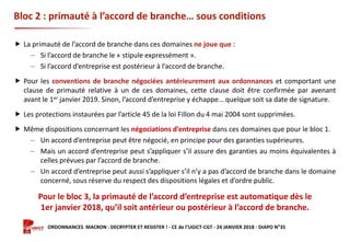 Formation ORDONNANCES MACRON : DECRYPTER ET RESISTER ! - CE de l’UGICT-CGT - 24 JANVIER 2018 - DIAPO N°35
Bloc 2 : primauté à l’accord de branche… sous conditions
 La primauté de l’accord de branche dans ces domaines ne joue que :
‒ Si l’accord de branche le « stipule expressément ».
‒ Si l’accord d’entreprise est postérieur à l’accord de branche.
 Pour les conventions de branche négociées antérieurement aux ordonnances et comportant une
clause de primauté relative à un de ces domaines, cette clause doit être confirmée par avenant
avant le 1er janvier 2019. Sinon, l’accord d’entreprise y échappe… quelque soit sa date de signature.
 Les protections instaurées par l’article 45 de la loi Fillon du 4 mai 2004 sont supprimées.
 Même dispositions concernant les négociations d’entreprise dans ces domaines que pour le bloc 1.
‒ Un accord d’entreprise peut être négocié, en principe pour des garanties supérieures.
‒ Mais un accord d’entreprise peut s’appliquer s’il assure des garanties au moins équivalentes à
celles prévues par l’accord de branche.
‒ Un accord d’entreprise peut aussi s’appliquer s’il n’y a pas d’accord de branche dans le domaine
concerné, sous réserve du respect des dispositions légales et d’ordre public.
Pour le bloc 3, la primauté de l’accord d’entreprise est automatique dès le
1er janvier 2018, qu’il soit antérieur ou postérieur à l’accord de branche.
 