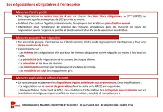 Formation ORDONNANCES MACRON : DECRYPTER ET RESISTER ! - CE de l’UGICT-CGT - 24 JANVIER 2018 - DIAPO N°36
Les négociations obligatoires à l’entreprise
•Des négociations au moins tous les 4 ans sur chacun des trois blocs obligatoires, le 3ème (GPEC) ne
concernant que les entreprises de 300 salariés au moins.
•A défaut d’accord sur l’égalité professionnelle, l’employeur doit établir un plan d’action annuel.
•Interdiction pour l’employeur de prendre des mesures unilatérales dans les matières en cours de
négociation sauf si l’urgence le justifie et établissement d’un PV de désaccord en cas d’échec.
Mesures d’ordre public
•Par accord de groupe, d’entreprise ou d’établissement, d’UES ou de regroupement d’entreprises / Pour une
durée maximale de 4 ans.
•L’accord porte sur :
- Les thèmes de la négociation afin que tous les thèmes obligatoires soient négociés au moins 1 fois tous les
4 ans.
- La périodicité de la négociation et le contenu de chaque thème.
- Le calendrier et les lieux de réunion.
- Les informations remises par l’employeur et les dates de remise.
- Les modalités de suivi des engagements pris.
Mesures pouvant être négociées
•Ce sont presque exactement les dispositions légales antérieures aux ordonnances. Deux modifications :
- La négociation sur le contrat de génération (dans le cadre de la GPEC) est supprimée.
- Nouveau thème concernant la GPEC : les conditions d’information des entreprises sous-traitantes sur les
orientations stratégiques ayant un effet sur leurs « métiers, emplois et compétences ».
Mesures applicables à défaut d’accord
 