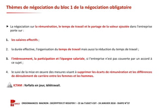 Formation ORDONNANCES MACRON : DECRYPTER ET RESISTER ! - CE de l’UGICT-CGT - 24 JANVIER 2018 - DIAPO N°37
Thèmes de négociation du bloc 1 de la négociation obligatoire
 La négociation sur la rémunération, le temps de travail et le partage de la valeur ajoutée dans l'entreprise
porte sur :
1. les salaires effectifs ;
2. la durée effective, l'organisation du temps de travail mais aussi la réduction du temps de travail ;
3. l'intéressement, la participation et l'épargne salariale, si l'entreprise n'est pas couverte par un accord à
ce sujet ;
4. le suivi de la mise en œuvre des mesures visant à supprimer les écarts de rémunération et les différences
de déroulement de carrière entre les femmes et les hommes.
ICTAM : forfaits en jour, télétravail.
 
