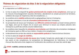 Formation ORDONNANCES MACRON : DECRYPTER ET RESISTER ! - CE de l’UGICT-CGT - 24 JANVIER 2018 - DIAPO N°39
Thèmes de négociation du bloc 3 de la négociation obligatoire
 La négociation sur la GPEC porte sur :
1. la mise en place d'un dispositif de gestion prévisionnelle des emplois et des compétences, ainsi que sur
les mesures d'accompagnement associées (formation, abondement du compte personnel de formation,
validation des acquis de l'expérience, bilan de compétences…) ;
2. les conditions de la mobilité professionnelle ou géographique interne à l'entreprise ;
3. les grandes orientations à 3 ans de la formation professionnelle dans l'entreprise ;
4. les perspectives de recours par l'employeur aux différents contrats de travail, au travail à temps partiel et
aux stages, ainsi que les moyens mis en œuvre pour diminuer le recours aux emplois précaires dans
l'entreprise au profit des contrats à durée indéterminée ;
5. les conditions dans lesquelles les entreprises sous-traitantes sont informées des orientations stratégiques
de l'entreprise ayant un effet sur leurs métiers, l'emploi et les compétences ;
6. le déroulement de carrière des salariés en responsabilité syndicale et l'exercice de leurs fonctions.
7. la mise en place de congés de mobilités ;
8. la formation et l'insertion durable des jeunes dans l'emploi, l'emploi des salariés âgés et la transmission
des savoirs et des compétences, les perspectives de développement de l'alternance, les modalités
d'accueil des alternants et des stagiaires et l'amélioration des conditions de travail des salariés âgés.
ICTAM : mobilité, contrats de chantier.
 