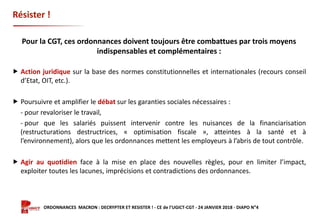 Formation ORDONNANCES MACRON : DECRYPTER ET RESISTER ! - CE de l’UGICT-CGT - 24 JANVIER 2018 - DIAPO N°4
Résister !
Pour la CGT, ces ordonnances doivent toujours être combattues par trois moyens
indispensables et complémentaires :
 Action juridique sur la base des normes constitutionnelles et internationales (recours conseil
d’Etat, OIT, etc.).
 Poursuivre et amplifier le débat sur les garanties sociales nécessaires :
- pour revaloriser le travail,
- pour que les salariés puissent intervenir contre les nuisances de la financiarisation
(restructurations destructrices, « optimisation fiscale », atteintes à la santé et à
l’environnement), alors que les ordonnances mettent les employeurs à l’abris de tout contrôle.
 Agir au quotidien face à la mise en place des nouvelles règles, pour en limiter l’impact,
exploiter toutes les lacunes, imprécisions et contradictions des ordonnances.
 