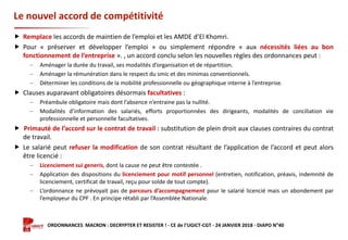Formation ORDONNANCES MACRON : DECRYPTER ET RESISTER ! - CE de l’UGICT-CGT - 24 JANVIER 2018 - DIAPO N°40
Le nouvel accord de compétitivité
 Remplace les accords de maintien de l’emploi et les AMDE d’El Khomri.
 Pour « préserver et développer l’emploi » ou simplement répondre « aux nécessités liées au bon
fonctionnement de l’entreprise ». , un accord conclu selon les nouvelles règles des ordonnances peut :
‒ Aménager la durée du travail, ses modalités d’organisation et de répartition.
‒ Aménager la rémunération dans le respect du smic et des minimas conventionnels.
‒ Déterminer les conditions de la mobilité professionnelle ou géographique interne à l’entreprise.
 Clauses auparavant obligatoires désormais facultatives :
‒ Préambule obligatoire mais dont l’absence n’entraine pas la nullité.
‒ Modalités d’information des salariés, efforts proportionnées des dirigeants, modalités de conciliation vie
professionnelle et personnelle facultatives.
 Primauté de l’accord sur le contrat de travail : substitution de plein droit aux clauses contraires du contrat
de travail.
 Le salarié peut refuser la modification de son contrat résultant de l’application de l’accord et peut alors
être licencié :
‒ Licenciement sui generis, dont la cause ne peut être contestée .
‒ Application des dispositions du licenciement pour motif personnel (entretien, notification, préavis, indemnité de
licenciement, certificat de travail, reçu pour solde de tout compte).
‒ L’ordonnance ne prévoyait pas de parcours d’accompagnement pour le salarié licencié mais un abondement par
l’employeur du CPF . En principe rétabli par l’Assemblée Nationale.
 