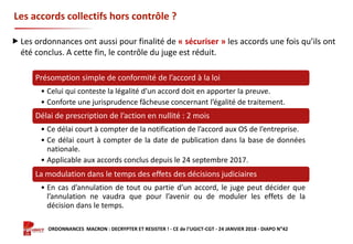 Formation ORDONNANCES MACRON : DECRYPTER ET RESISTER ! - CE de l’UGICT-CGT - 24 JANVIER 2018 - DIAPO N°42
Les accords collectifs hors contrôle ?
Présomption simple de conformité de l’accord à la loi
• Celui qui conteste la légalité d’un accord doit en apporter la preuve.
• Conforte une jurisprudence fâcheuse concernant l’égalité de traitement.
Délai de prescription de l’action en nullité : 2 mois
• Ce délai court à compter de la notification de l’accord aux OS de l’entreprise.
• Ce délai court à compter de la date de publication dans la base de données
nationale.
• Applicable aux accords conclus depuis le 24 septembre 2017.
La modulation dans le temps des effets des décisions judiciaires
• En cas d’annulation de tout ou partie d’un accord, le juge peut décider que
l’annulation ne vaudra que pour l’avenir ou de moduler les effets de la
décision dans le temps.
 Les ordonnances ont aussi pour finalité de « sécuriser » les accords une fois qu’ils ont
été conclus. A cette fin, le contrôle du juge est réduit.
 