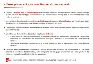 Formation ORDONNANCES MACRON : DECRYPTER ET RESISTER ! - CE de l’UGICT-CGT - 24 JANVIER 2018 - DIAPO N°43
« L’assouplissement » de la motivation du licenciement
 Objectif ? Rompre avec la jurisprudence selon laquelle « la lettre de licenciement fixe les limites du litige
et une absence de motif (ou une insuffisance ou imprécision de motif) rend le licenciement sans cause
réelle et sérieuse ».
 Les motifs de licenciement peuvent être précisés postérieurement à la notification par l’employeur, à son
initiative ou à la demande du salarié (dans un délai de 15 jours par LRAR).
 L’employeur pourra utiliser un modèle type de lettre de notification de licenciement (pour motif personnel
ou économique).
 L’insuffisance de motivation devient un simple vice de forme.
‒ À défaut pour le salarié d’avoir demandé à l’employeur de préciser les motifs du licenciement, l’irrégularité
constituée par l’insuffisance de motivation ne prive pas à elle seule le licenciement de cause réelle et
sérieuse.
‒ Si le salarié a demandé des précisions, le vice de motivation rend le licenciement sans cause réelle et
sérieuse.
 La fin du motif contaminant : désormais, en cas de pluralité de motifs de licenciement, si l’un porte
atteinte à une liberté fondamentale, cela n’empêche pas les juges d’examiner les autres griefs et de
minorer éventuellement l’indemnité due au salarié.
 