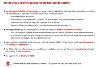 Formation ORDONNANCES MACRON : DECRYPTER ET RESISTER ! - CE de l’UGICT-CGT - 24 JANVIER 2018 - DIAPO N°47
Un nouveau régime autonome de rupture de contrat
 En dehors de difficultés économiques, un accord collectif, validé par l’administration, définit les conditions
et modalités de la rupture d’un commun accord du contrat de travail.
‒ Non imposable aux salariés
‒ Contreparties financières pour certaines entreprises pour revitaliser les bassins d’emploi
‒ Indemnité spécifique de rupture + chômage pour le salarié
‒ Contenu de l’accord fixé par la loi (possible de rajouter d’autres mesures)
 Deux possibilités pour un employeur de mettre en place des départs volontaires collectifs :
‒ Soit un accord de rupture conventionnelle collective sans avoir à justifier de difficultés économiques
‒ Soit dans le cadre d’un PSE en cas de difficultés économiques nécessitant de procéder également à
des licenciements (plan de départs volontaires).
 Les conditions de validité de l’accord sont celles de l’article L2232-12CT au 01 mai 2018 : accord majoritaire
ou validé par référendum.
 Le CE (ou CSE) est informé selon les conditions et modalités prévues par l’accord et consulté dans le cadre
du suivi de la mise en œuvre.
 En vigueur dès le 1er janvier 2018.
 
