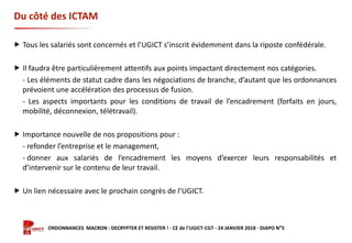 Formation ORDONNANCES MACRON : DECRYPTER ET RESISTER ! - CE de l’UGICT-CGT - 24 JANVIER 2018 - DIAPO N°5
Du côté des ICTAM
 Tous les salariés sont concernés et l’UGICT s’inscrit évidemment dans la riposte confédérale.
 Il faudra être particulièrement attentifs aux points impactant directement nos catégories.
- Les éléments de statut cadre dans les négociations de branche, d’autant que les ordonnances
prévoient une accélération des processus de fusion.
- Les aspects importants pour les conditions de travail de l’encadrement (forfaits en jours,
mobilité, déconnexion, télétravail).
 Importance nouvelle de nos propositions pour :
- refonder l’entreprise et le management,
- donner aux salariés de l’encadrement les moyens d’exercer leurs responsabilités et
d’intervenir sur le contenu de leur travail.
 Un lien nécessaire avec le prochain congrès de l’UGICT.
 