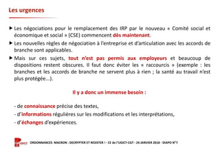 Formation ORDONNANCES MACRON : DECRYPTER ET RESISTER ! - CE de l’UGICT-CGT - 24 JANVIER 2018 - DIAPO N°7
Les urgences
 Les négociations pour le remplacement des IRP par le nouveau « Comité social et
économique et social » (CSE) commencent dès maintenant.
 Les nouvelles règles de négociation à l’entreprise et d’articulation avec les accords de
branche sont applicables.
 Mais sur ces sujets, tout n’est pas permis aux employeurs et beaucoup de
dispositions restent obscures. Il faut donc éviter les « raccourcis » (exemple : les
branches et les accords de branche ne servent plus à rien ; la santé au travail n’est
plus protégée...).
Il y a donc un immense besoin :
- de connaissance précise des textes,
- d’informations régulières sur les modifications et les interprétations,
- d’échanges d’expériences.
 