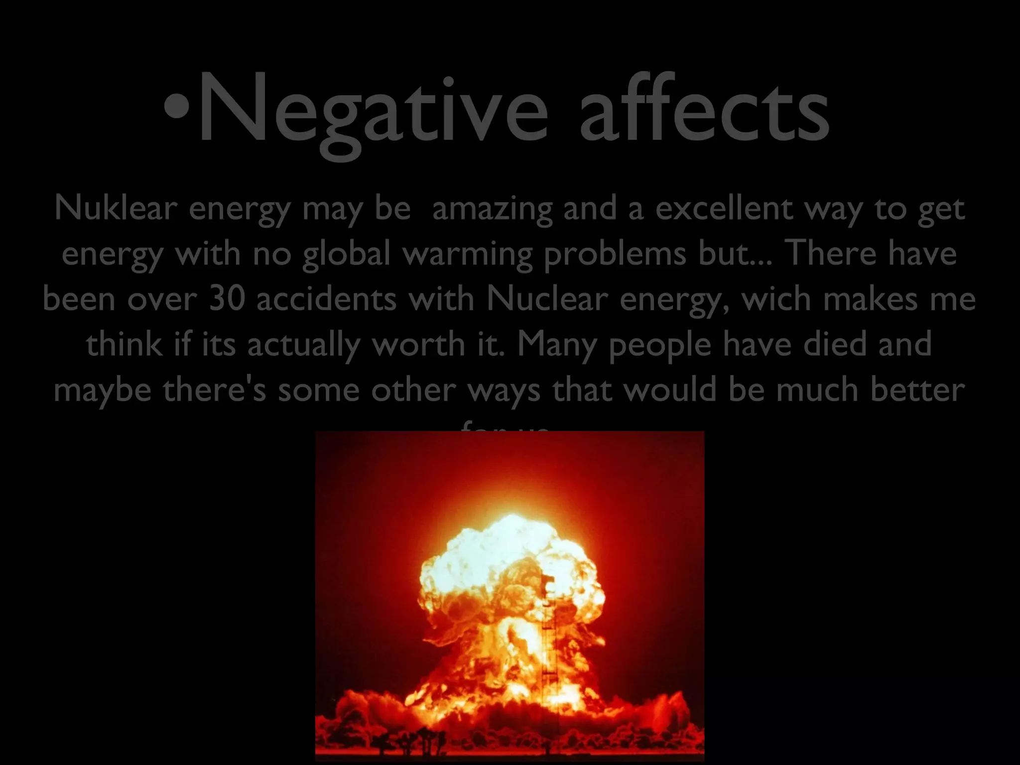 Nuklear energy may be amazing and a excellent way to get
energy with no global warming problems but... There have
been over 30 accidents with Nuclear energy, wich makes me
think if its actually worth it. Many people have died and
maybe there's some other ways that would be much better
for us.
•Negative affects