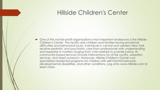 Hillside Children's Center 
 One of this not-for-profit organization's most important endeavors is the Hillside 
Children's Center. The facility aids children and families facing emotional 
difficulties and behavioral issues. Individuals in central and western New York 
receive pediatric and psychiatric care from professionals with understanding 
and expertise in matters ranging from child welfare to juvenile justice. Its 
community-based services include interventions for at-risk youths, adoption 
services, and street outreach. Moreover, Hillside Children's Center runs 
specialized residential programs for children with self-harmful behavior, 
developmental disabilities, and other conditions. Log onto www.hillside.com to 
learn more. 
