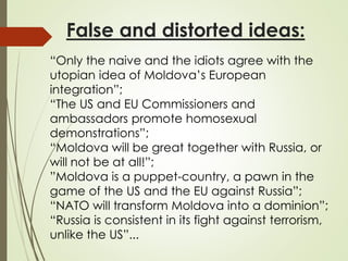 False and distorted ideas:
“Only the naive and the idiots agree with the
utopian idea of Moldova’s European
integration”;
“The US and EU Commissioners and
ambassadors promote homosexual
demonstrations”;
“Moldova will be great together with Russia, or
will not be at all!”;
”Moldova is a puppet-country, a pawn in the
game of the US and the EU against Russia”;
“NATO will transform Moldova into a dominion”;
“Russia is consistent in its fight against terrorism,
unlike the US”...
 