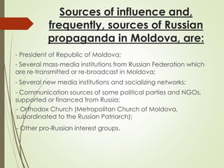 Sources of influence and,
frequently, sources of Russian
propaganda in Moldova, are:
- President of Republic of Moldova;
- Several mass-media institutions from Russian Federation which
are re-transmitted or re-broadcast in Moldova;
- Several new media institutions and socializing networks;
- Communication sources of some political parties and NGOs,
supported or financed from Russia;
- Other pro-Russian interest groups.
- Orthodox Church (Metropolitan Church of Moldova,
subordinated to the Russian Patriarch);
 