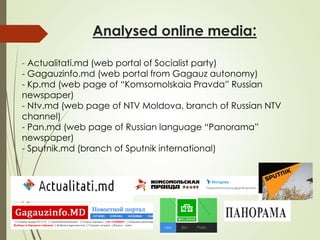 Analysed online media:
- Actualitati.md (web portal of Socialist party)
- Gagauzinfo.md (web portal from Gagauz autonomy)
- Kp.md (web page of “Komsomolskaia Pravda” Russian
newspaper)
- Ntv.md (web page of NTV Moldova, branch of Russian NTV
channel)
- Pan.md (web page of Russian language “Panorama”
newspaper)
- Sputnik.md (branch of Sputnik international)
 