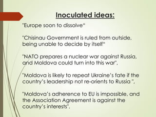Inoculated ideas:
"Europe soon to dissolve“
"Chisinau Government is ruled from outside,
being unable to decide by itself“
"NATO prepares a nuclear war against Russia,
and Moldova could turn into this war",
"Moldova is likely to repeat Ukraine’s fate if the
country’s leadership not re-orients to Russia ",
"Moldova’s adherence to EU is impossible, and
the Association Agreement is against the
country’s interests".
 
