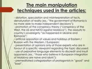 The main manipulation
techniques used in the articles:
- distortion, speculation and misinterpretation of facts,
denaturation of reality (ex.: ”the government of Romania is
no more able to make independent decisions”);
- promotion of the conspiracy theory (“conspiracy of the
West, the US and NATO against Moldova”), the assaults to
country’s sovereignty “as happened in Ukraine and
Romania”;
- artificial opposition of values and holidays of Eastern /
Russian with the Western / European;
- presentation of opinions only of those experts who are in
favour of a specific viewpoint regarding the topic discussed;
- use of pejorative language elements to discredit and insult
opponents (ex.: “those who believe in European integration
of Moldova are naive and idiots”);
- premeditated categorization of protagonists in ”good” and
”bad”.
 