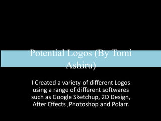 Potential Logos (By Tomi
Ashiru)
I Created a variety of different Logos
using a range of different softwares
such as Google Sketchup, 2D Design,
After Effects ,Photoshop and Polarr.
 