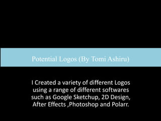 Potential Logos (By Tomi Ashiru)
I Created a variety of different Logos
using a range of different softwares
such as Google Sketchup, 2D Design,
After Effects ,Photoshop and Polarr.
 