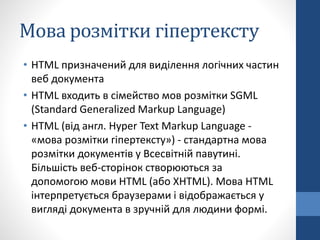 Мова розмітки гіпертексту
• HTML призначений для виділення логічних частин
веб документа
• HTML входить в сімейство мов розмітки SGML
(Standard Generalized Markup Language)
• HTML (від англ. Hyper Text Markup Language -
«мова розмітки гіпертексту») - стандартна мова
розмітки документів у Всесвітній павутині.
Більшість веб-сторінок створюються за
допомогою мови HTML (або XHTML). Мова HTML
інтерпретується браузерами і відображається у
вигляді документа в зручній для людини формі.
 
