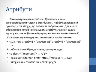 Aтрибути
Теги можуть мати атрибути. Деякі теги є сенс
використовувати тільки з атрибутами. Найбільш яскравий
приклад - тег <img>, що позначає зображення. Для нього
обов'язково потрібно вказувати атрибут src, який задає
адресу картинки (інакше браузер не зможе завантажити її).
У загальному випадку тег записується таким чином:
• <ім'я-тега атрибут1 = "значення1" атрибут2 = "значення2"
...>
Атрибутів може бути декілька, ось приклади:
• <p class = "important"> ... </ p>
• <a class="external" href="https://meta.ua"> ... </a>
• <img class = "avatar" src = "keks.png">
 