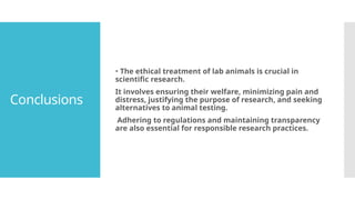 Conclusions
• The ethical treatment of lab animals is crucial in
scientific research.
It involves ensuring their welfare, minimizing pain and
distress, justifying the purpose of research, and seeking
alternatives to animal testing.
Adhering to regulations and maintaining transparency
are also essential for responsible research practices.
 