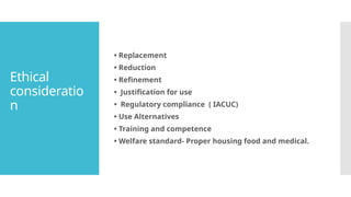 Ethical
consideratio
n
• Replacement
• Reduction
• Refinement
• Justification for use
• Regulatory compliance ( IACUC)
• Use Alternatives
• Training and competence
• Welfare standard- Proper housing food and medical.
 