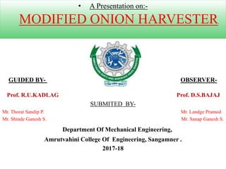• A Presentation on:-
MODIFIED ONION HARVESTER
SUBMITED BY-
Mr. Thorat Sandip P. Mr. Landge Pramod
Mr. Shinde Ganesh S. Mr. Sanap Ganesh S.
Department Of Mechanical Engineering,
Amrutvahini College Of Engineering, Sangamner .
2017-18
GUIDED BY- OBSERVER-
Prof. R.U.KADLAG Prof. D.S.BAJAJ
 