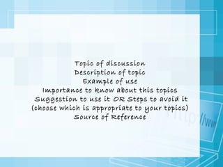 Topic of discussion
Description of topic
Example of use
Importance to know about this topics
Suggestion to use it OR Steps to avoid it
(choose which is appropriate to your topics)
Source of Reference

 