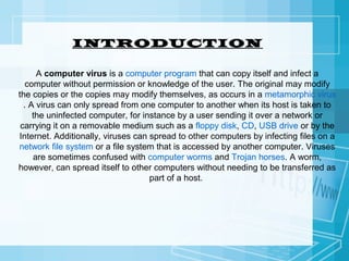 INTRODUCTION
A computer virus is a computer program that can copy itself and infect a
computer without permission or knowledge of the user. The original may modify
the copies or the copies may modify themselves, as occurs in a metamorphic virus
. A virus can only spread from one computer to another when its host is taken to
the uninfected computer, for instance by a user sending it over a network or
carrying it on a removable medium such as a floppy disk, CD, USB drive or by the
Internet. Additionally, viruses can spread to other computers by infecting files on a
network file system or a file system that is accessed by another computer. Viruses
are sometimes confused with computer worms and Trojan horses. A worm,
however, can spread itself to other computers without needing to be transferred as
part of a host.

 