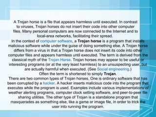 A Trojan horse is a file that appears harmless until executed. In contrast
to viruses, Trojan horses do not insert their code into other computer
files. Many personal computers are now connected to the Internet and to
local-area networks, facilitating their spread.
In the context of computer software, a Trojan horse is a program that installs
malicious software while under the guise of doing something else. A Trojan horse
differs from a virus in that a Trojan horse does not insert its code into other
computer files and appears harmless until executed. The term is derived from the
classical myth of the Trojan Horse. Trojan horses may appear to be useful or
interesting programs (or at the very least harmless) to an unsuspecting user, but
are actually harmful when executed. (See Social engineering.)
Often the term is shortened to simply Trojan.
There are two common types of Trojan horses. One is ordinary software that has
been corrupted by a hacker. A hacker inserts malicious code into the program that
executes while the program is used. Examples include various implementations of
weather alerting programs, computer clock setting software, and peer-to-peer file
sharing utilities. The other type of Trojan is a standalone program that
masquerades as something else, like a game or image file, in order to trick the
user into running the program.

 