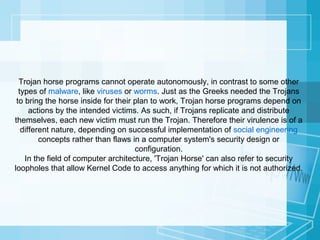 Trojan horse programs cannot operate autonomously, in contrast to some other
types of malware, like viruses or worms. Just as the Greeks needed the Trojans
to bring the horse inside for their plan to work, Trojan horse programs depend on
actions by the intended victims. As such, if Trojans replicate and distribute
themselves, each new victim must run the Trojan. Therefore their virulence is of a
different nature, depending on successful implementation of social engineering
concepts rather than flaws in a computer system's security design or
configuration.
In the field of computer architecture, 'Trojan Horse' can also refer to security
loopholes that allow Kernel Code to access anything for which it is not authorized.

 