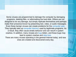 Some viruses are programmed to damage the computer by damaging
programs, deleting files, or reformatting the hard disk. Others are not
designed to do any damage, but simply replicate themselves and perhaps
make their presence known by presenting text, video, or audio messages.
Even these benign viruses can create problems for the computer user.
They typically take up computer memory used by legitimate programs. As
a result, they often cause erratic behavior and can result in system
crashes. In addition, many viruses are bug-ridden, and these bugs may
lead to system crashes and data loss.
There are many viruses operating in the general Internet today, and new
ones are created and discovered every day.

 
