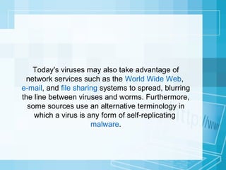 Today's viruses may also take advantage of
network services such as the World Wide Web,
e-mail, and file sharing systems to spread, blurring
the line between viruses and worms. Furthermore,
some sources use an alternative terminology in
which a virus is any form of self-replicating
malware.

 