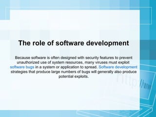 The role of software development
Because software is often designed with security features to prevent
unauthorized use of system resources, many viruses must exploit
software bugs in a system or application to spread. Software development
strategies that produce large numbers of bugs will generally also produce
potential exploits.

 